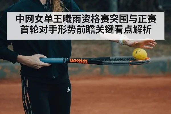 中网女单王曦雨资格赛突围与正赛首轮对手形势前瞻关键看点解析