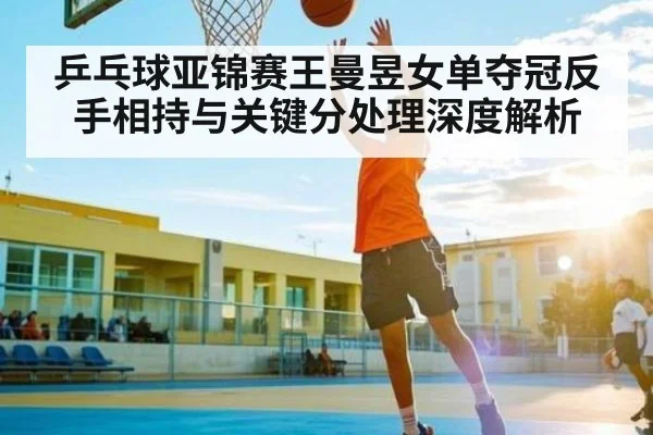 乒乓球亚锦赛王曼昱女单夺冠反手相持与关键分处理深度解析