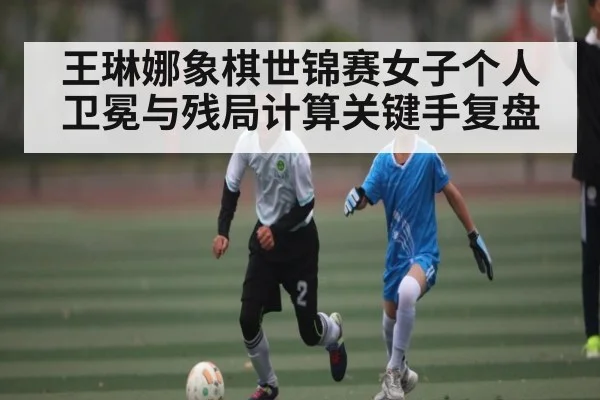 王琳娜象棋世锦赛女子个人卫冕与残局计算关键手复盘