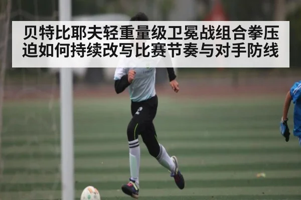 贝特比耶夫轻重量级卫冕战组合拳压迫如何持续改写比赛节奏与对手防线